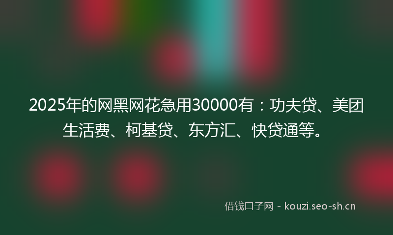 2025年的网黑网花急用30000有：功夫贷、美团生活费、柯基贷、东方汇、快贷通等。