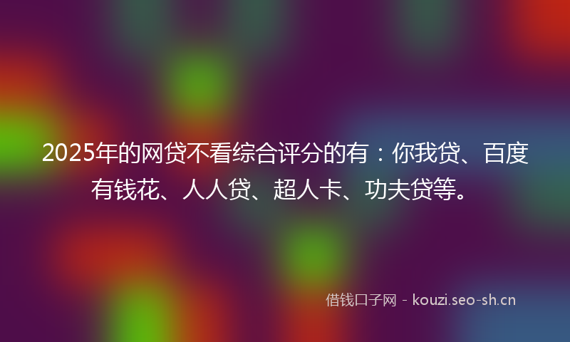 2025年的网贷不看综合评分的有：你我贷、百度有钱花、人人贷、超人卡、功夫贷等。