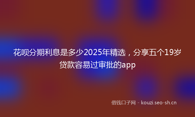 花呗分期利息是多少2025年精选，分享五个19岁贷款容易过审批的app