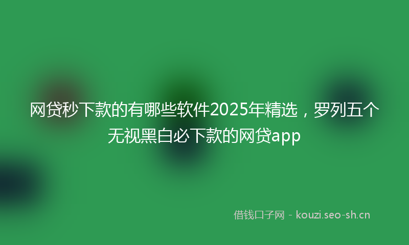 网贷秒下款的有哪些软件2025年精选，罗列五个无视黑白必下款的网贷app
