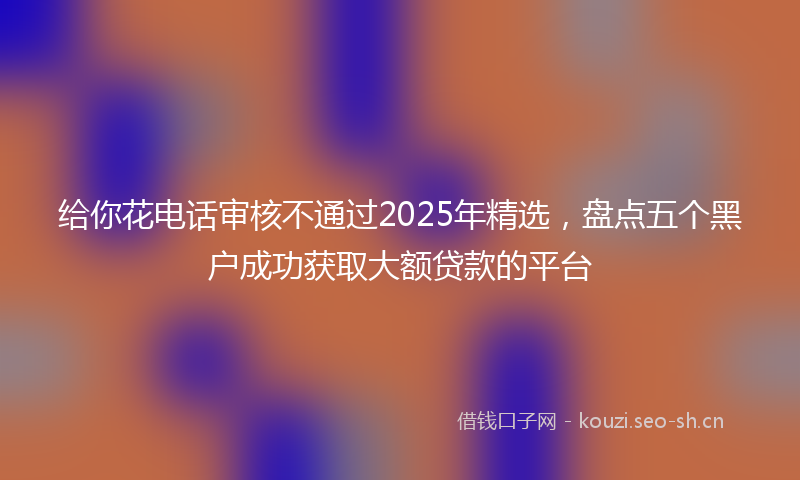 给你花电话审核不通过2025年精选，盘点五个黑户成功获取大额贷款的平台