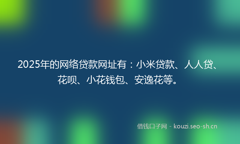 2025年的网络贷款网址有：小米贷款、人人贷、花呗、小花钱包、安逸花等。
