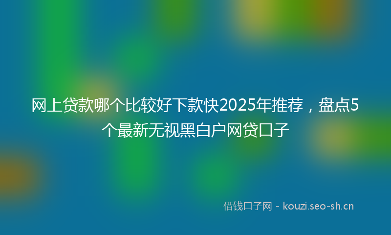 网上贷款哪个比较好下款快2025年推荐，盘点5个最新无视黑白户网贷口子