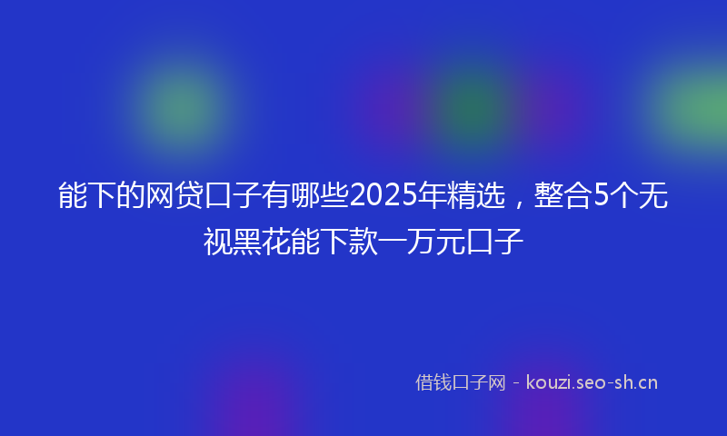 能下的网贷口子有哪些2025年精选，整合5个无视黑花能下款一万元口子