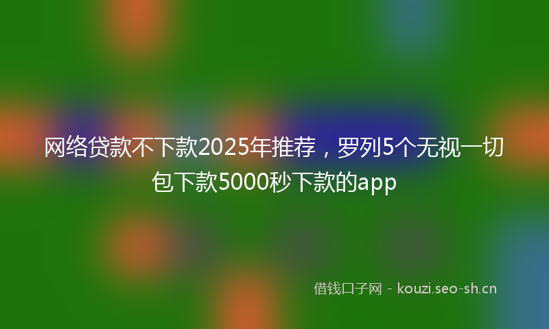 网络贷款不下款2025年推荐，罗列5个无视一切包下款5000秒下款的app