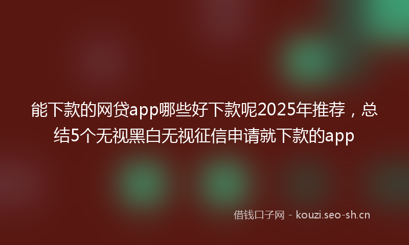 能下款的网贷app哪些好下款呢2025年推荐，总结5个无视黑白无视征信申请就下款的app