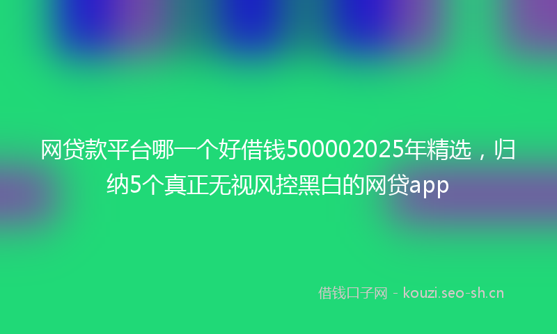 网贷款平台哪一个好借钱500002025年精选，归纳5个真正无视风控黑白的网贷app