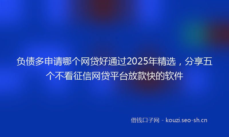 负债多申请哪个网贷好通过2025年精选，分享五个不看征信网贷平台放款快的软件
