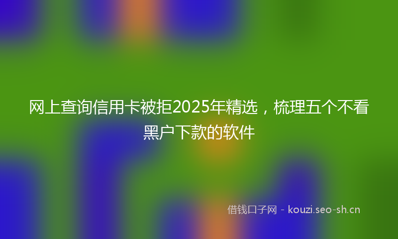网上查询信用卡被拒2025年精选，梳理五个不看黑户下款的软件