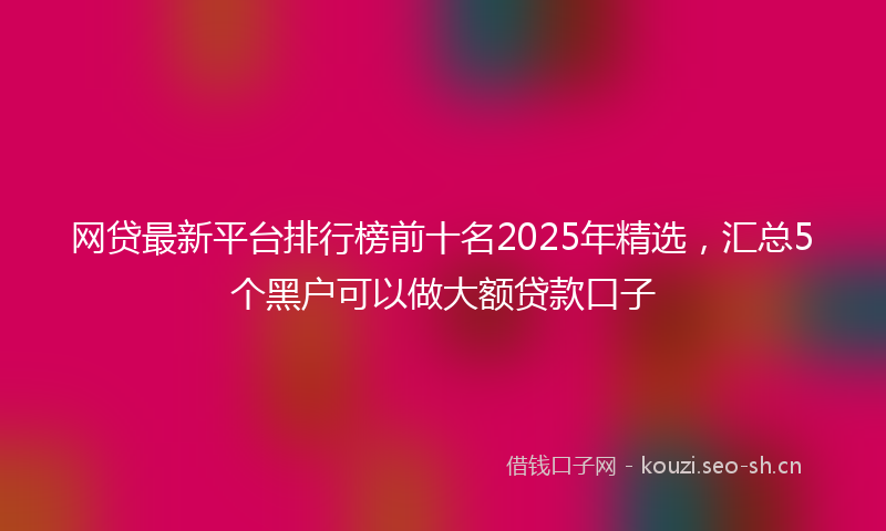 网贷最新平台排行榜前十名2025年精选，汇总5个黑户可以做大额贷款口子