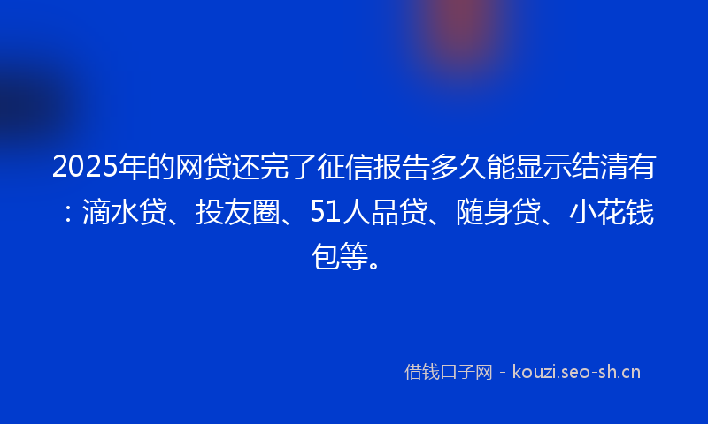2025年的网贷还完了征信报告多久能显示结清有：滴水贷、投友圈、51人品贷、随身贷、小花钱包等。