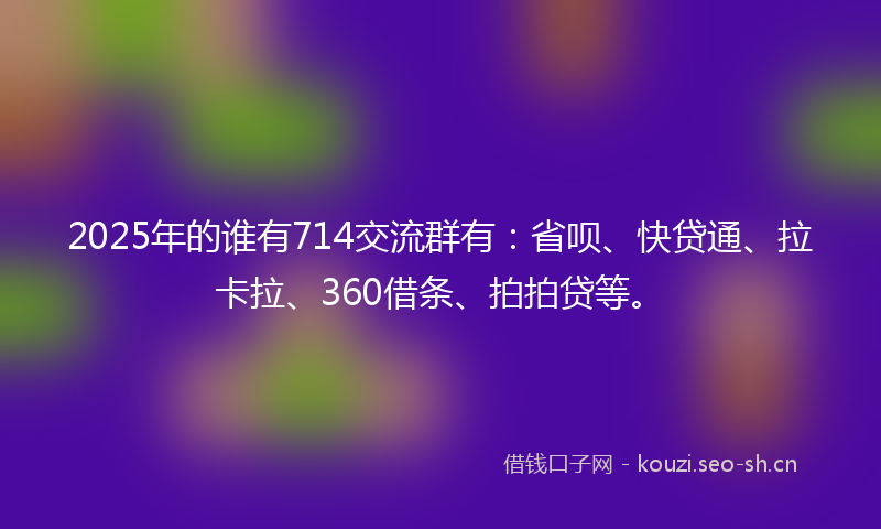 2025年的谁有714交流群有：省呗、快贷通、拉卡拉、360借条、拍拍贷等。