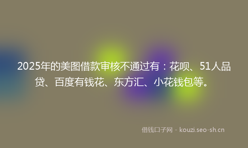2025年的美图借款审核不通过有：花呗、51人品贷、百度有钱花、东方汇、小花钱包等。
