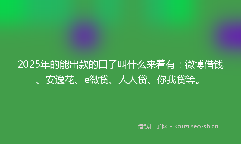 2025年的能出款的口子叫什么来着有：微博借钱、安逸花、e微贷、人人贷、你我贷等。