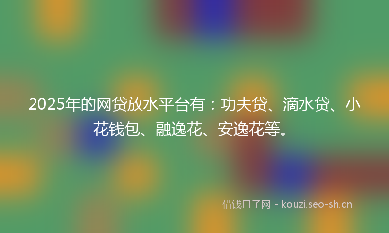 2025年的网贷放水平台有：功夫贷、滴水贷、小花钱包、融逸花、安逸花等。