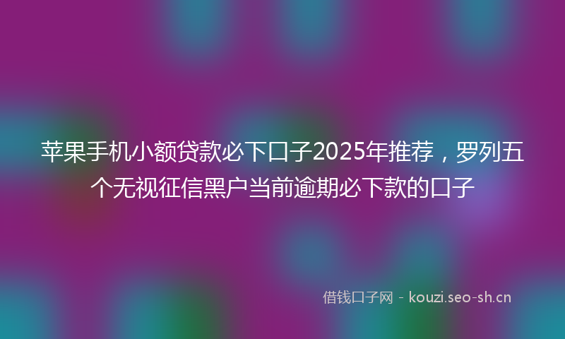 苹果手机小额贷款必下口子2025年推荐，罗列五个无视征信黑户当前逾期必下款的口子