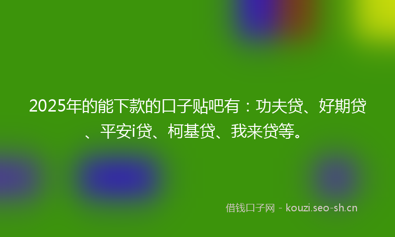 2025年的能下款的口子贴吧有：功夫贷、好期贷、平安i贷、柯基贷、我来贷等。