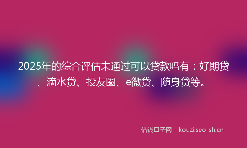 2025年的综合评估未通过可以贷款吗有：好期贷、滴水贷、投友圈、e微贷、随身贷等。