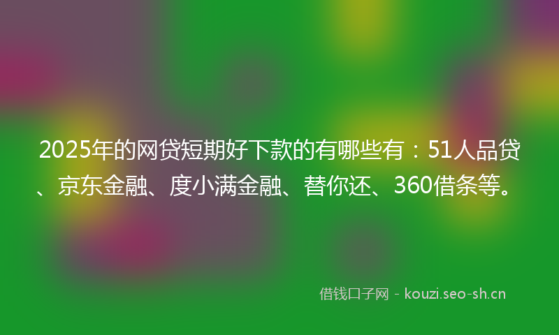 2025年的网贷短期好下款的有哪些有：51人品贷、京东金融、度小满金融、替你还、360借条等。
