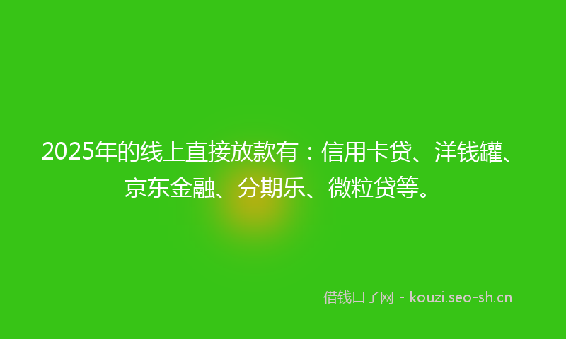 2025年的线上直接放款有：信用卡贷、洋钱罐、京东金融、分期乐、微粒贷等。
