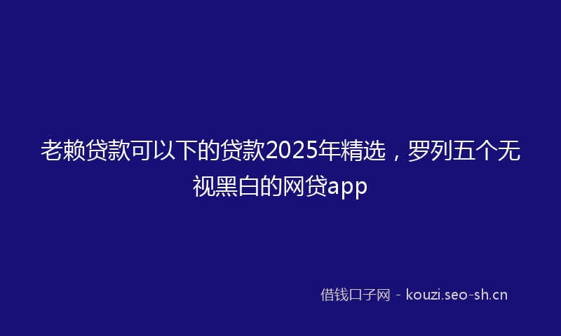 老赖贷款可以下的贷款2025年精选，罗列五个无视黑白的网贷app