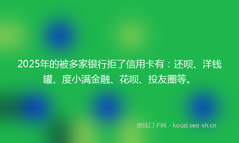 2025年的被多家银行拒了信用卡有：还呗、洋钱罐、度小满金融、花呗、投友圈等。