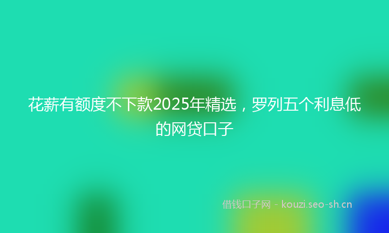 花薪有额度不下款2025年精选，罗列五个利息低的网贷口子