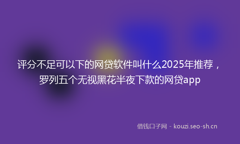 评分不足可以下的网贷软件叫什么2025年推荐，罗列五个无视黑花半夜下款的网贷app