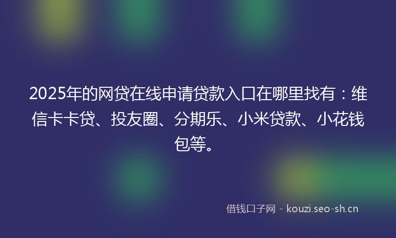 2025年的网贷在线申请贷款入口在哪里找有：维信卡卡贷、投友圈、分期乐、小米贷款、小花钱包等。