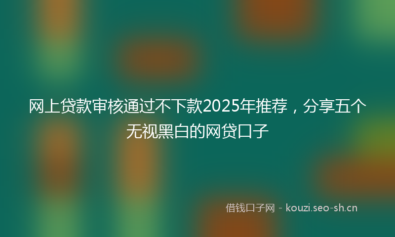 网上贷款审核通过不下款2025年推荐，分享五个无视黑白的网贷口子