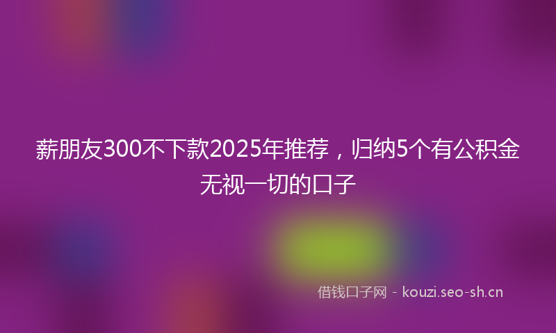薪朋友300不下款2025年推荐，归纳5个有公积金无视一切的口子