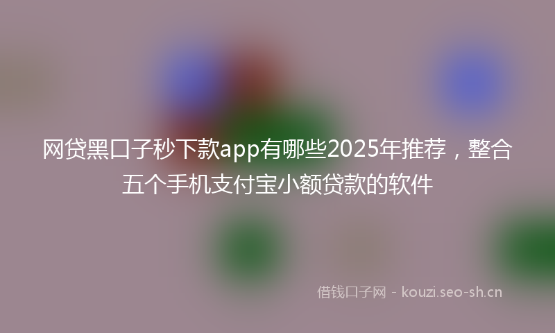 网贷黑口子秒下款app有哪些2025年推荐，整合五个手机支付宝小额贷款的软件