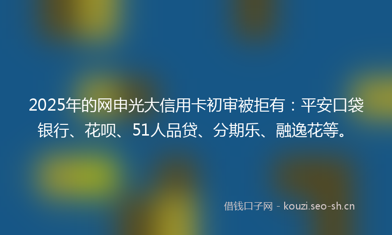 2025年的网申光大信用卡初审被拒有：平安口袋银行、花呗、51人品贷、分期乐、融逸花等。