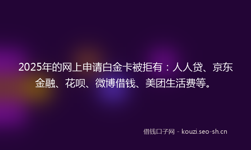 2025年的网上申请白金卡被拒有：人人贷、京东金融、花呗、微博借钱、美团生活费等。