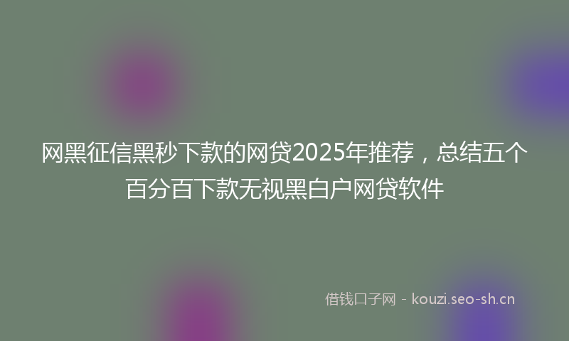 网黑征信黑秒下款的网贷2025年推荐，总结五个百分百下款无视黑白户网贷软件