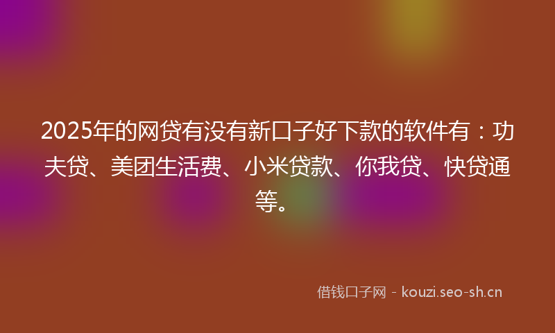 2025年的网贷有没有新口子好下款的软件有：功夫贷、美团生活费、小米贷款、你我贷、快贷通等。