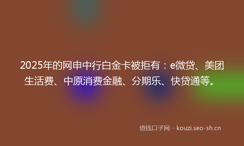 2025年的网申中行白金卡被拒有：e微贷、美团生活费、中原消费金融、分期乐、快贷通等。