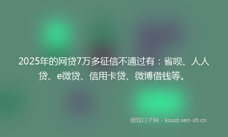 2025年的网贷7万多征信不通过有：省呗、人人贷、e微贷、信用卡贷、微博借钱等。