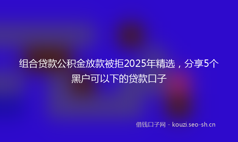 组合贷款公积金放款被拒2025年精选，分享5个黑户可以下的贷款口子