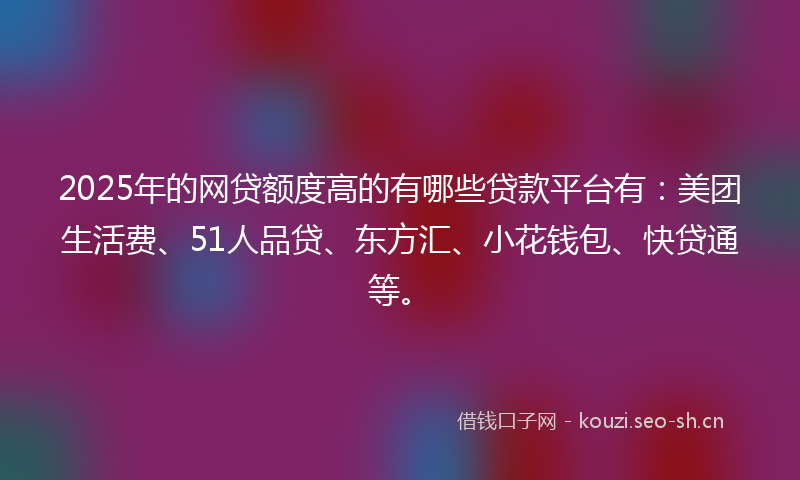 2025年的网贷额度高的有哪些贷款平台有：美团生活费、51人品贷、东方汇、小花钱包、快贷通等。