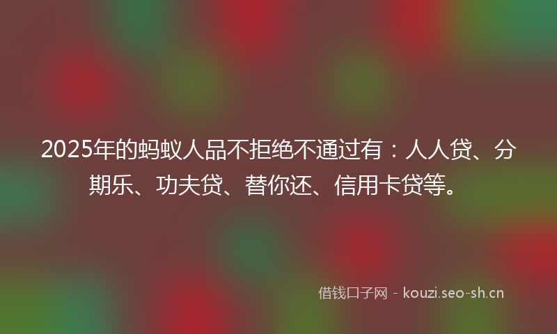 2025年的蚂蚁人品不拒绝不通过有：人人贷、分期乐、功夫贷、替你还、信用卡贷等。