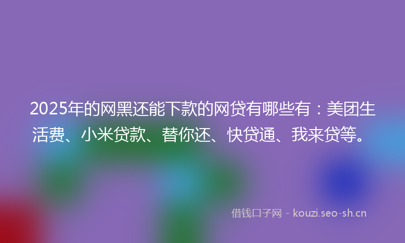 2025年的网黑还能下款的网贷有哪些有：美团生活费、小米贷款、替你还、快贷通、我来贷等。