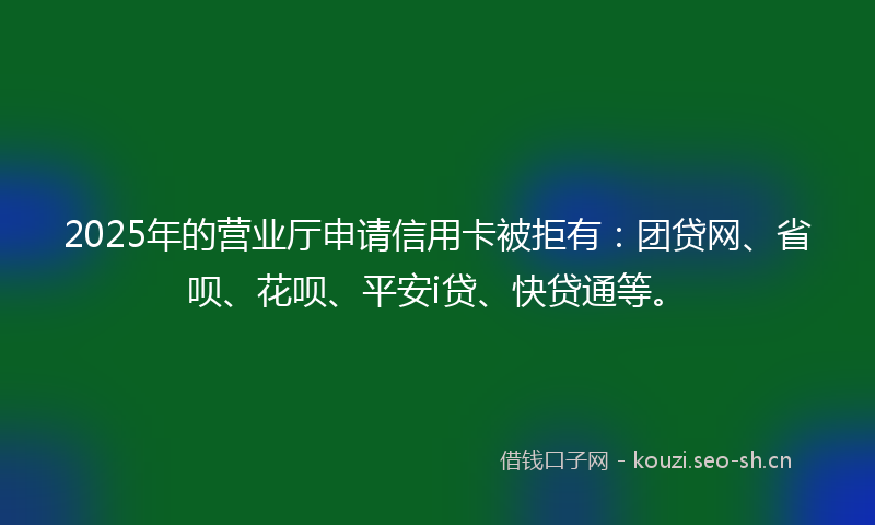 2025年的营业厅申请信用卡被拒有：团贷网、省呗、花呗、平安i贷、快贷通等。