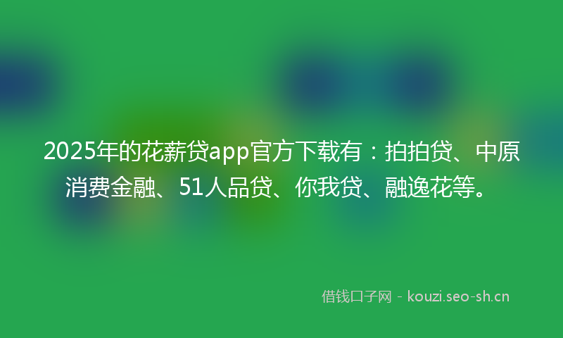 2025年的花薪贷app官方下载有：拍拍贷、中原消费金融、51人品贷、你我贷、融逸花等。