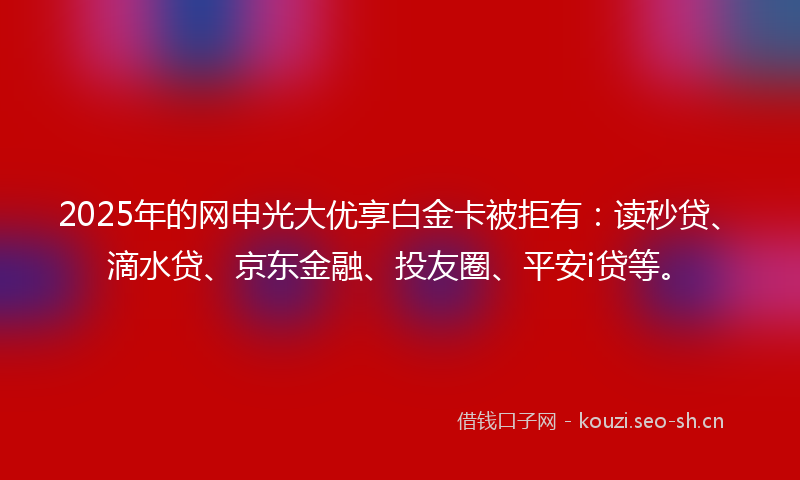 2025年的网申光大优享白金卡被拒有：读秒贷、滴水贷、京东金融、投友圈、平安i贷等。