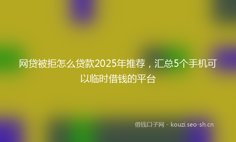 网贷被拒怎么贷款2025年推荐，汇总5个手机可以临时借钱的平台
