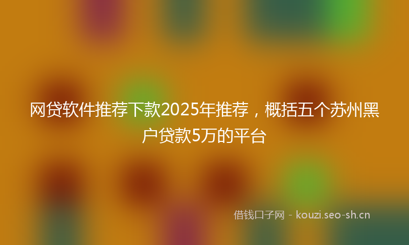 网贷软件推荐下款2025年推荐，概括五个苏州黑户贷款5万的平台