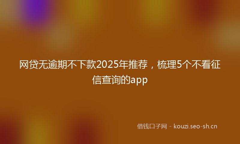 网贷无逾期不下款2025年推荐，梳理5个不看征信查询的app