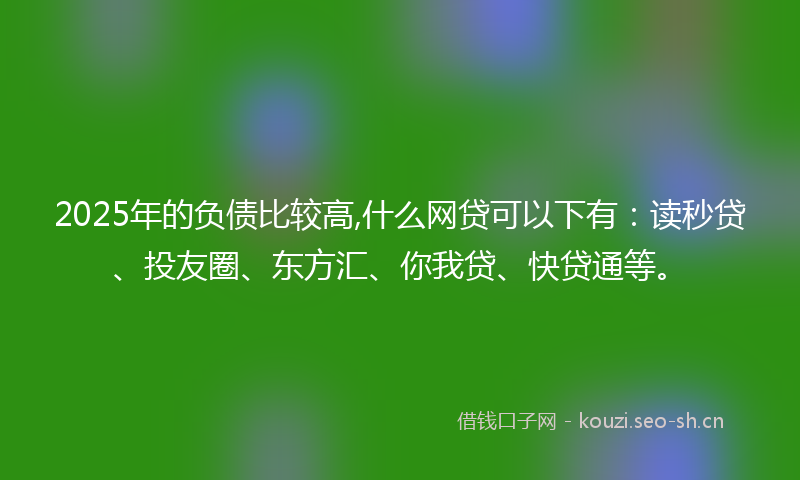 2025年的负债比较高,什么网贷可以下有：读秒贷、投友圈、东方汇、你我贷、快贷通等。