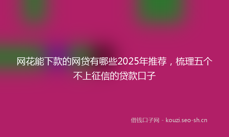网花能下款的网贷有哪些2025年推荐，梳理五个不上征信的贷款口子